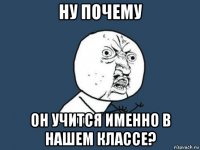 ну почему он учится именно в нашем классе?