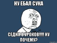 ну ебал сука седня 8 уроков!!!! ну почему?