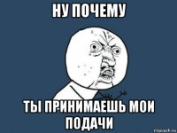 ну почему ты принимаешь мои подачи