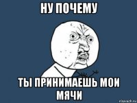 ну почему ты принимаешь мои мячи