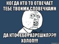 когда кто то отвечает тебе твоими словечками да кто тебе разрешил??!! холоп!!!