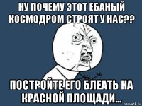 ну почему этот ебаный космодром строят у нас?? постройте его блеать на красной площади...