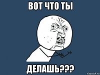 вот что ты делашь???