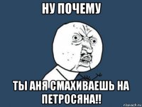 ну почему ты аня смахиваешь на петросяна!!