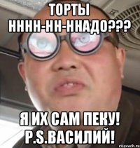 торты нннн-нн-ннадо??? я их сам пеку! p.s.Василий!