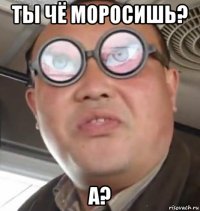 Ты чё моросишь? А?