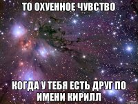 то охуенное чувство когда у тебя есть друг по имени Кирилл