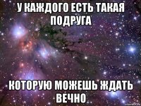 у каждого есть такая подруга которую можешь ждать вечно