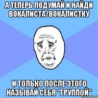 А теперь подумай и найди вокалиста/вокалистку И только после этого называй себя "группой"