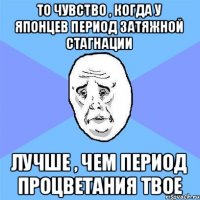 То чувство , когда у японцев период затяжной стагнации лучше , чем период процветания твое