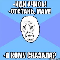 -Иди учись! -Отстань, мам! -Я кому сказала?