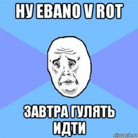 ну ebano v rot завтра гулять идти