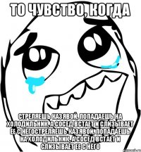 То чувство, когда стреляешь казявой, попадаешь на холодильник, а сосед встает и слизывает ее с негостреляешь казявой, попадаешь на холодильник, а сосед встает и слизывает ее с него