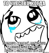 То чувство, когда среляешь казявой, попадаешь на холодильник, а сосед встает и слизывает ее с него