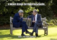 А меня ленка по пиву объебала... Бля.... Не тебя одного...