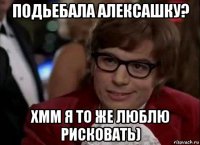 подьебала алексашку? хмм я то же люблю рисковать)