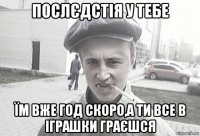 послєдстія у тебе їм вже год скоро,а ти все в іграшки граєшся