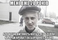 мені вже 20 років але ночю витянуть ногу з-піз одіяла на край кроваті всьоравно срачно