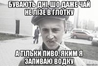 бувають дні, шо даже чай не лізе в глотку а тільки пиво, яким я запиваю водку