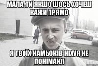 мала ,ти якшо шось хочеш кажи прямо я твоїх намьоків ніхуя не понімаю!