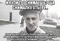 и хули ты снимаешь? ща снималку отберу... слыш,ну ты это курить то бросай я бросил.-яя...я пожалуй поббегггу...-беги ,беги далеко неуубедить,не брокер если чо я за гаражами..только эт тсс...