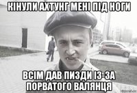 кінули ахтунг мені під ноги всім дав пизди із-за порватого валянця