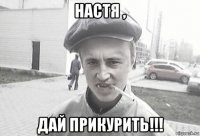 настя , дай прикурить!!!