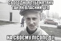 сьогодні я тебе нятяну так,як власний цеп на своєму лісопєді!