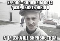 херово - коли крім кота даже обнять нікого а ця сука ще виривається