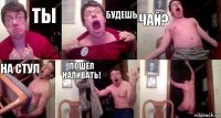 Ты будешь чай? На стул Пошёл наливать! 