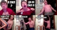 Я пил ? Да не пил я ! Я блядь, жрал! Даже стул пропил! А ZloY_TARAKaN хрена! Ля ля ляляяя