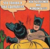 что такова я тебе сделал??? КАК ТЫ ПОСМЕЛ
МНЕ ИЗМЕНИТЬ???