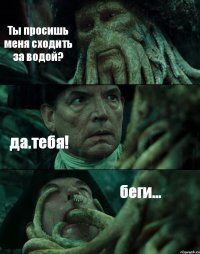 Ты просишь меня сходить за водой? да.тебя! беги...