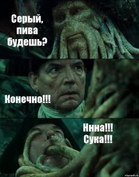 Серый, пива будешь? Конечно!!! Ннна!!! Сука!!!