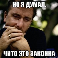 но я думал, чито это законна