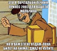 это я, почтальон печкин, принёс 2007 для вашего мальчика но я вам его не отдам, пока билет на animal джаz не купите