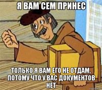 я вам сем принес только я вам его не отдам, потому что у вас документов нет