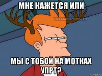 мне кажется или мы с тобой на мотках упрт?