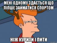 мені одному здається що ліпше займатися спортом ніж курити і пити