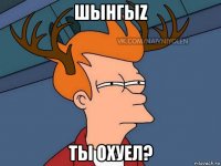 шынгыz ты охуел?