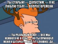 — ты старый! — допустим. — я не люблю тебя! — вопрос времени — ты реальный псих! — все мы немного не в себе. — но ты приковал меня к батарее! — вот тут сложнее, да...