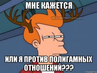 мне кажется или я против полигамных отношений???