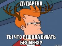 дударева ты что решила бухать без меня?