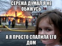 сережа думал я не обижусь а я просто спалила его дом