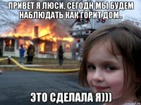 привет я люси, сегодн мы будем наблюдать как горит дом.. это сделала я)))