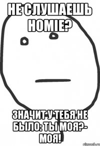 Не слушаешь Homie? Значит у тебя не было: Ты моя?- Моя!