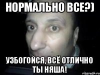 Нормально все?) Узбогойся, всё отлично ты няша!