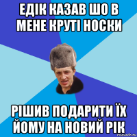 едік казав шо в мене круті носки рішив подарити їх йому на новий рік
