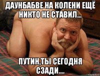 даунбабве на колени ещё никто не ставил... путин,ты сегодня сзади....