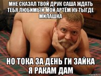 мне сказал твой друк саша ждать тебя любимый мой артём ну тыгде милашка но тока за день ги зайка я ракам дам